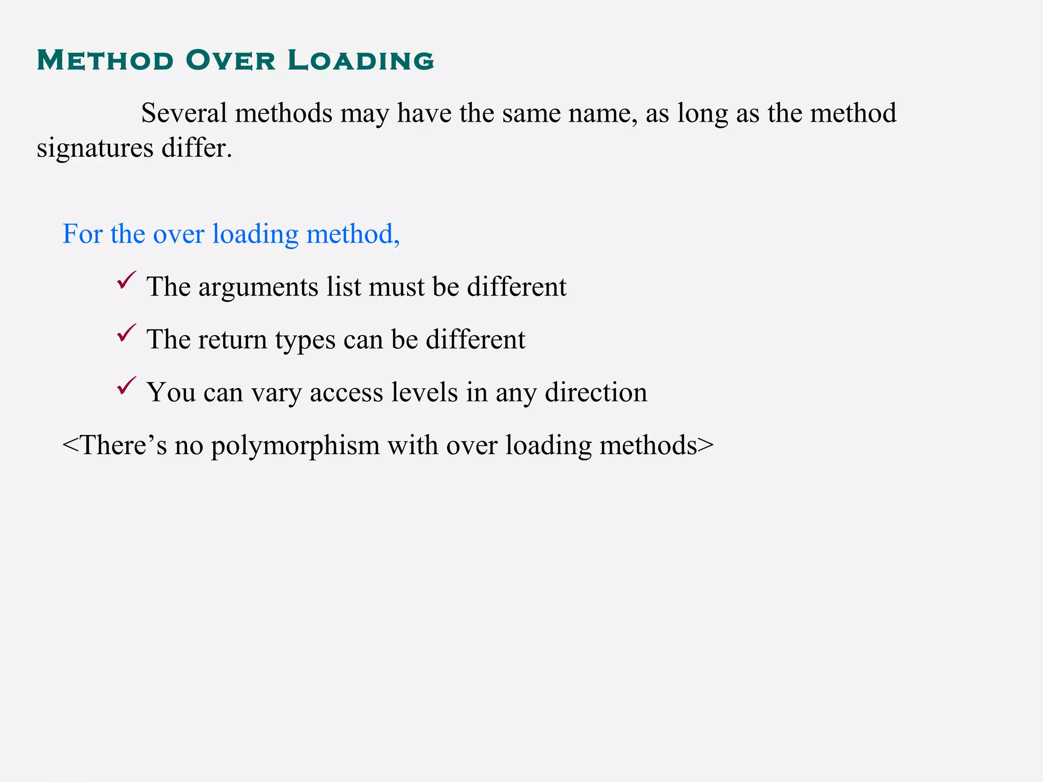 Method Over Loading
Several methods may have the same name, as long as the method
signatures differ.
For the over loading method,
 The arguments list must be different
 The return types can be different
 You can vary access levels in any direction
<There’s no polymorphism with over loading methods>
 