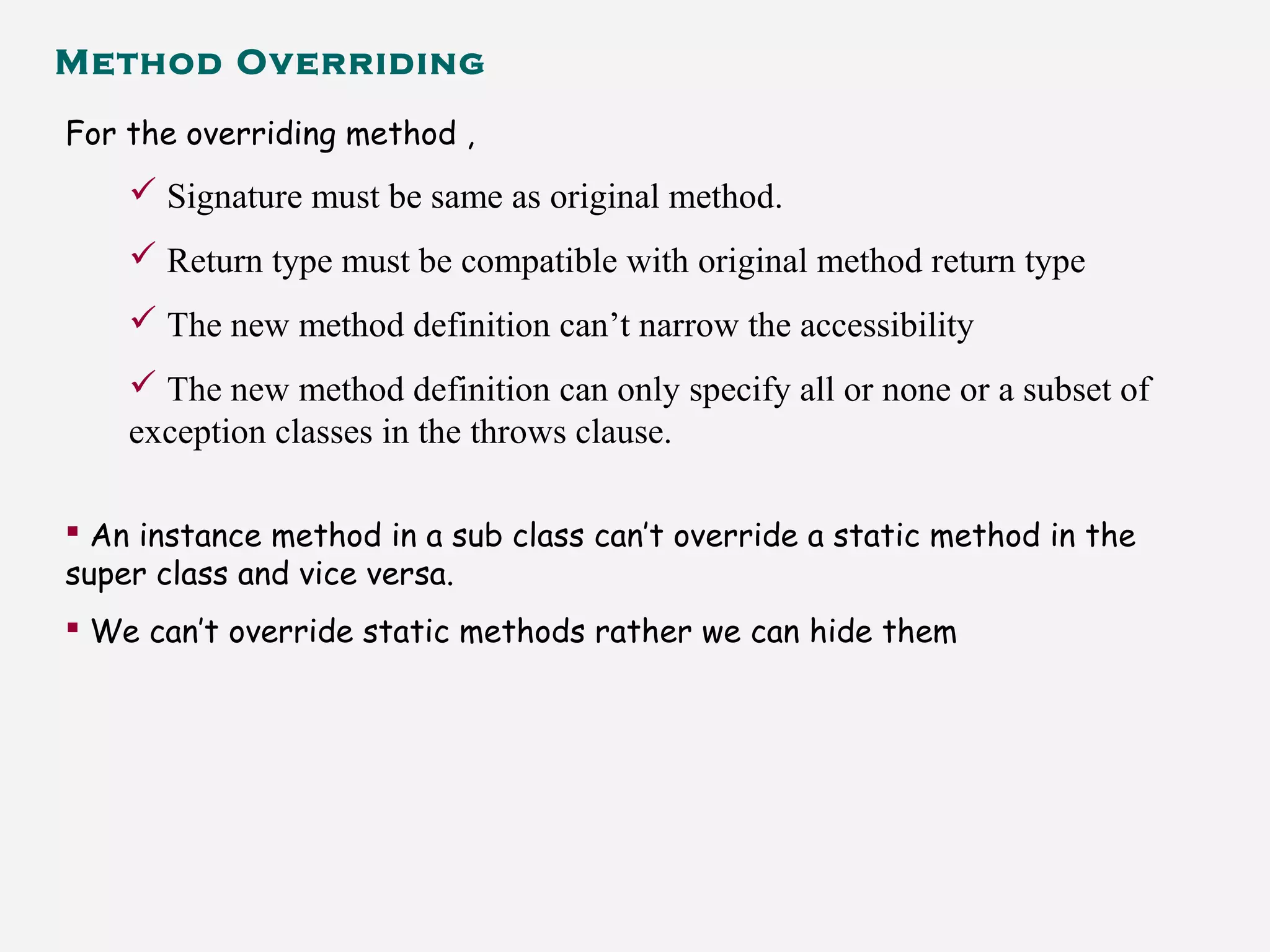 Method Overriding
For the overriding method ,
 Signature must be same as original method.
 Return type must be compatible with original method return type
 The new method definition can’t narrow the accessibility
 The new method definition can only specify all or none or a subset of
exception classes in the throws clause.
 An instance method in a sub class can’t override a static method in the
super class and vice versa.
 We can’t override static methods rather we can hide them
 