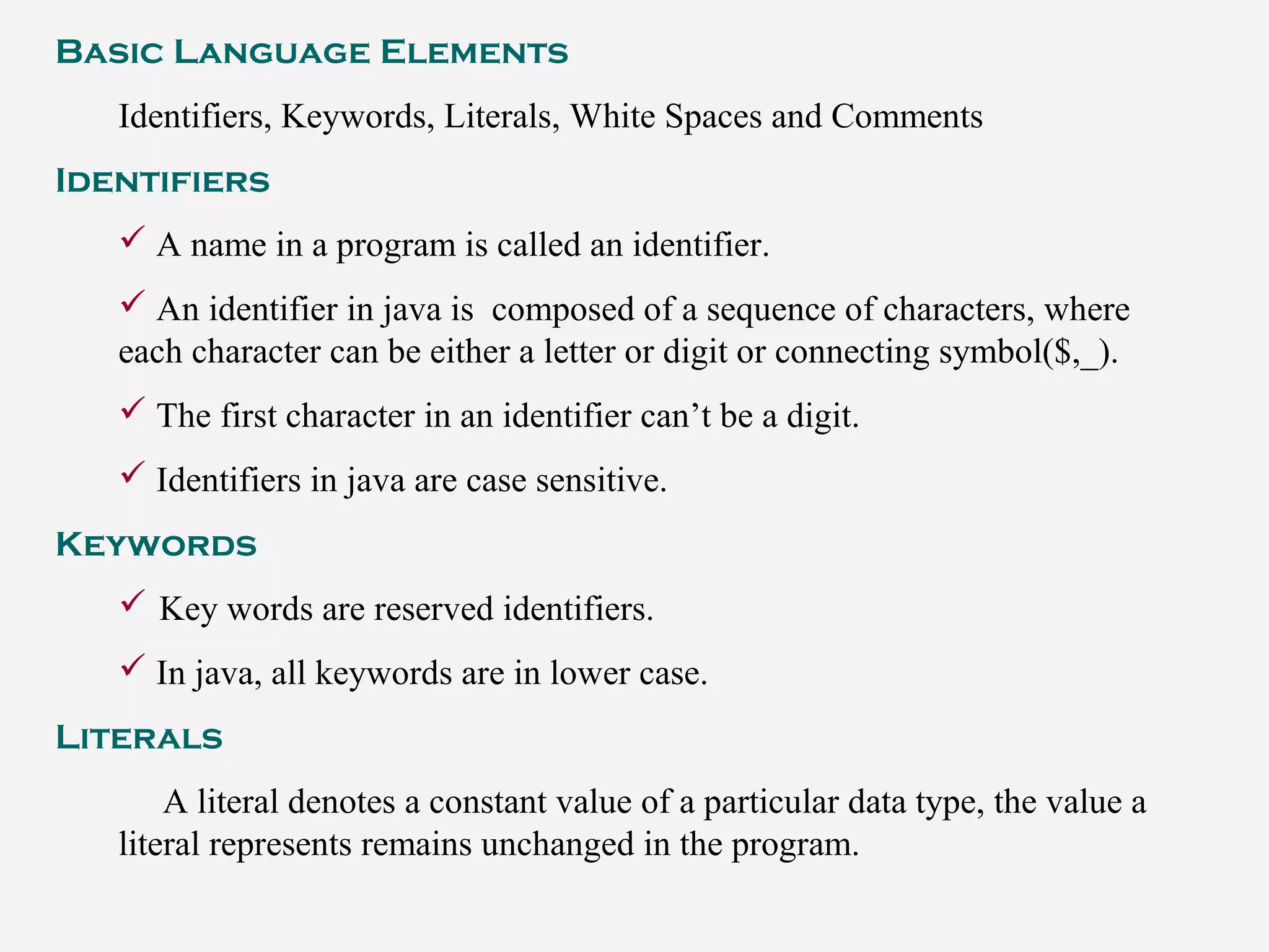 Basic Language Elements
Identifiers, Keywords, Literals, White Spaces and Comments
Identifiers
 A name in a program is called an identifier.
 An identifier in java is composed of a sequence of characters, where
each character can be either a letter or digit or connecting symbol($,_).
 The first character in an identifier can’t be a digit.
 Identifiers in java are case sensitive.
Keywords
 Key words are reserved identifiers.
 In java, all keywords are in lower case.
Literals
A literal denotes a constant value of a particular data type, the value a
literal represents remains unchanged in the program.
 