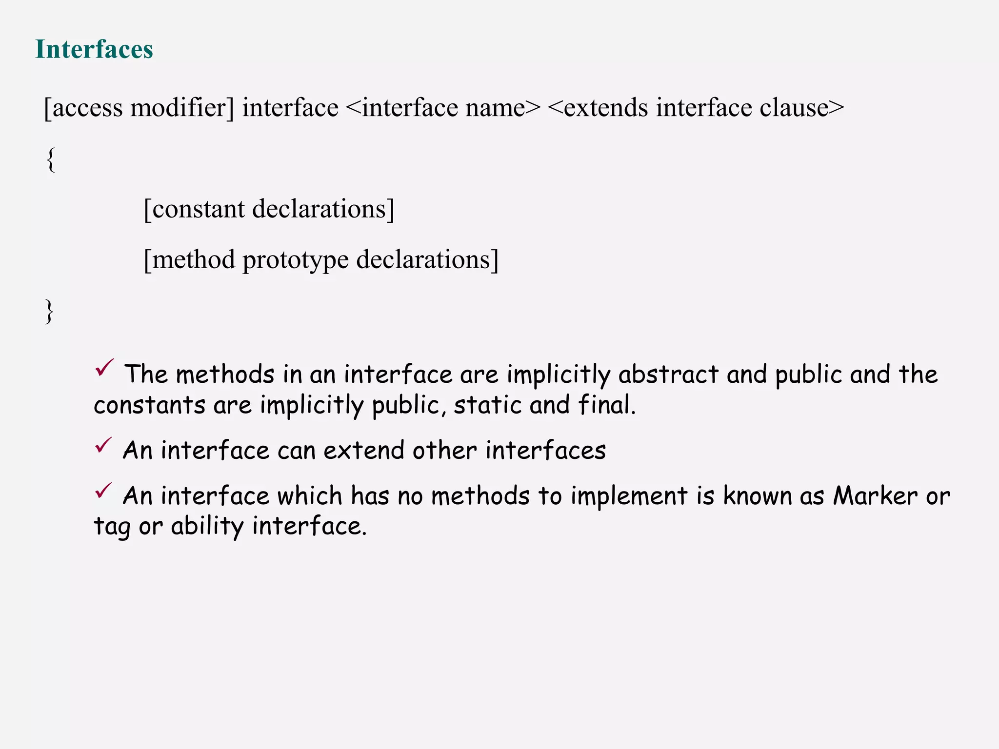 Interfaces
[access modifier] interface <interface name> <extends interface clause>
{
[constant declarations]
[method prototype declarations]
}
 The methods in an interface are implicitly abstract and public and the
constants are implicitly public, static and final.
 An interface can extend other interfaces
 An interface which has no methods to implement is known as Marker or
tag or ability interface.
 