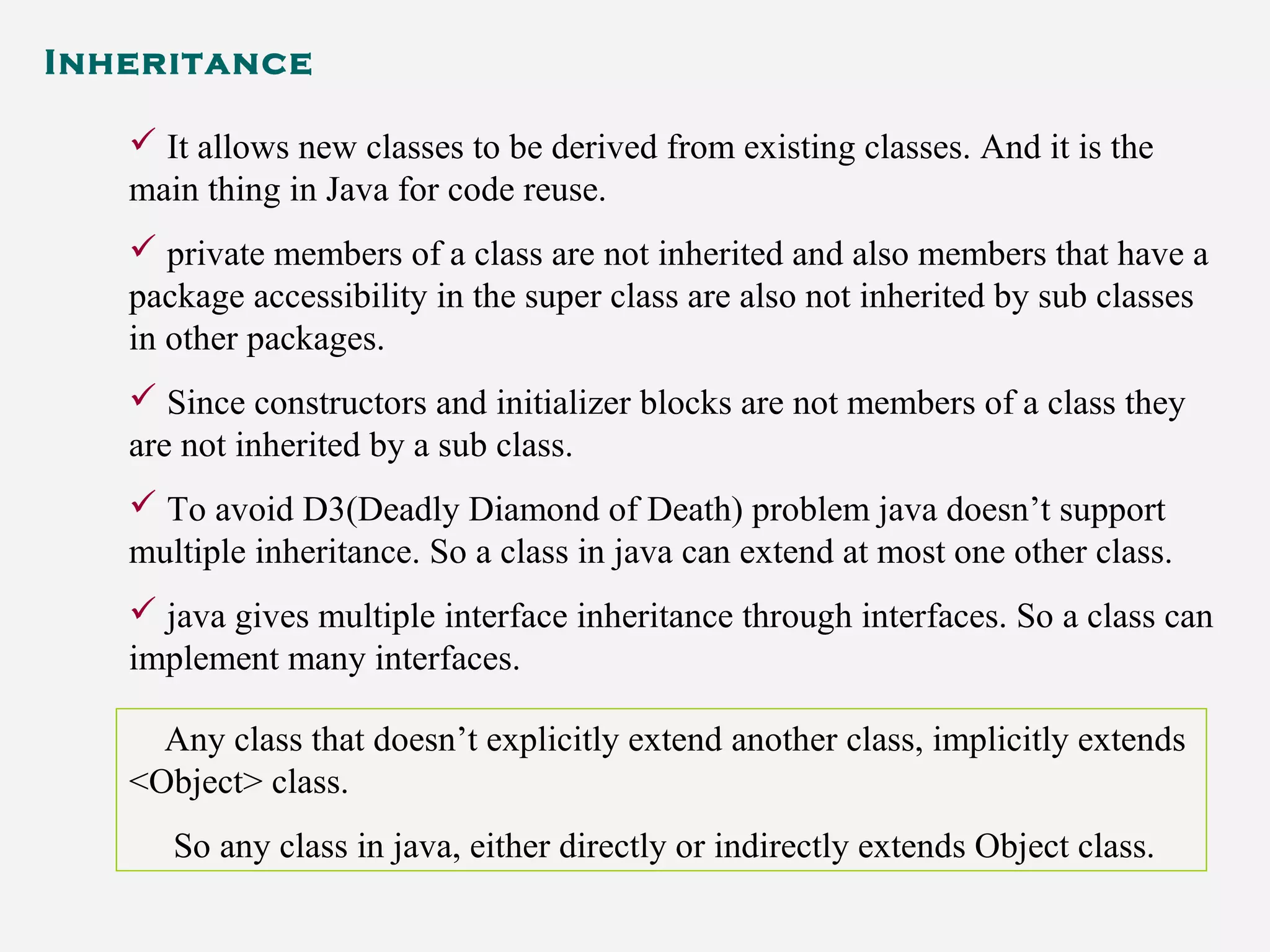 Inheritance
 It allows new classes to be derived from existing classes. And it is the
main thing in Java for code reuse.
 private members of a class are not inherited and also members that have a
package accessibility in the super class are also not inherited by sub classes
in other packages.
 Since constructors and initializer blocks are not members of a class they
are not inherited by a sub class.
 To avoid D3(Deadly Diamond of Death) problem java doesn’t support
multiple inheritance. So a class in java can extend at most one other class.
 java gives multiple interface inheritance through interfaces. So a class can
implement many interfaces.
Any class that doesn’t explicitly extend another class, implicitly extends
<Object> class.
So any class in java, either directly or indirectly extends Object class.
 