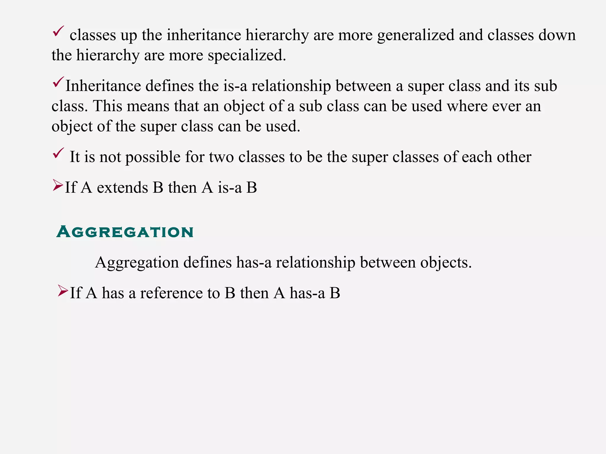  classes up the inheritance hierarchy are more generalized and classes down
the hierarchy are more specialized.
Inheritance defines the is-a relationship between a super class and its sub
class. This means that an object of a sub class can be used where ever an
object of the super class can be used.
 It is not possible for two classes to be the super classes of each other
If A extends B then A is-a B
Aggregation
Aggregation defines has-a relationship between objects.
If A has a reference to B then A has-a B
 