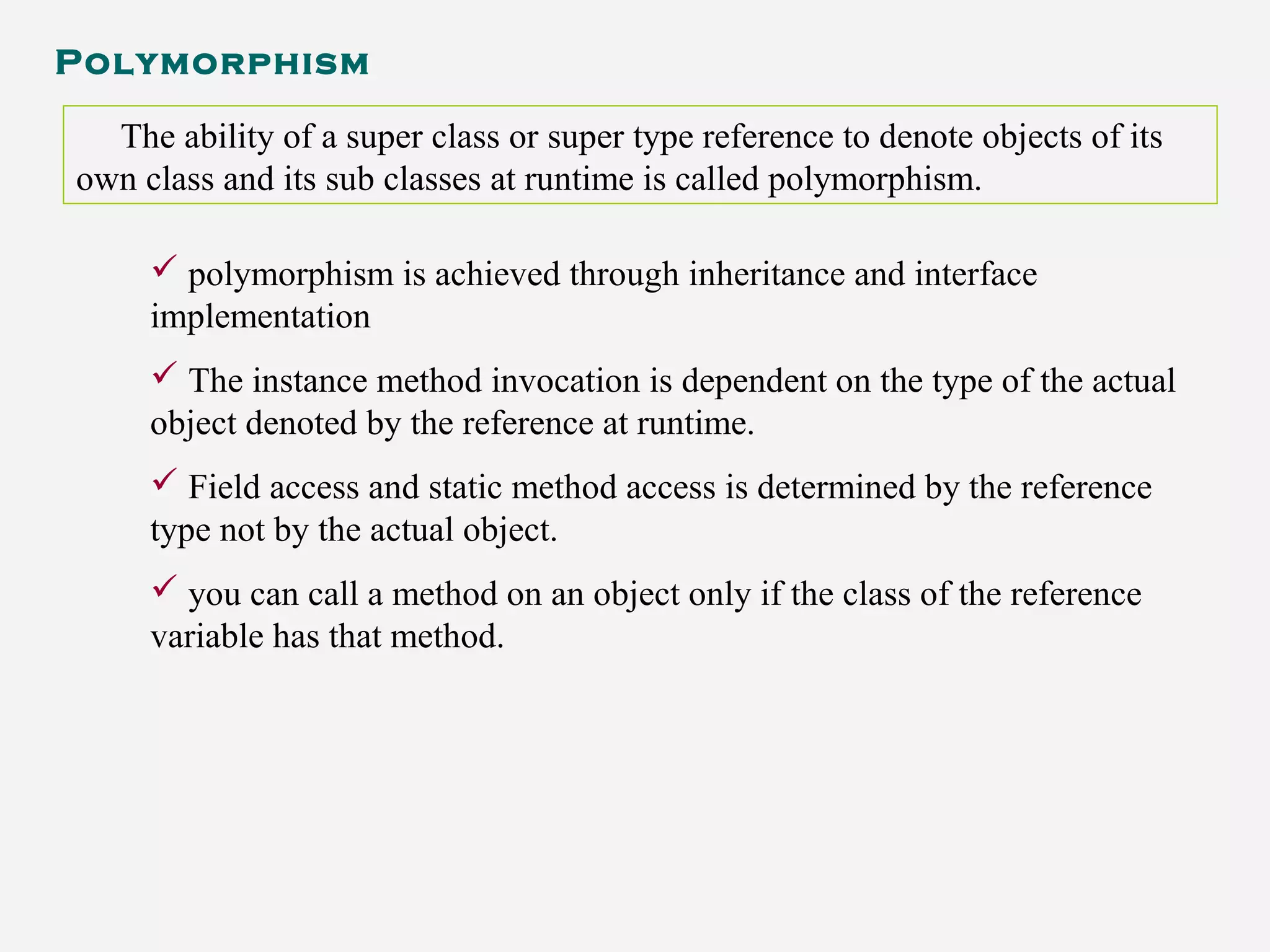 Polymorphism
The ability of a super class or super type reference to denote objects of its
own class and its sub classes at runtime is called polymorphism.
 polymorphism is achieved through inheritance and interface
implementation
 The instance method invocation is dependent on the type of the actual
object denoted by the reference at runtime.
 Field access and static method access is determined by the reference
type not by the actual object.
 you can call a method on an object only if the class of the reference
variable has that method.
 