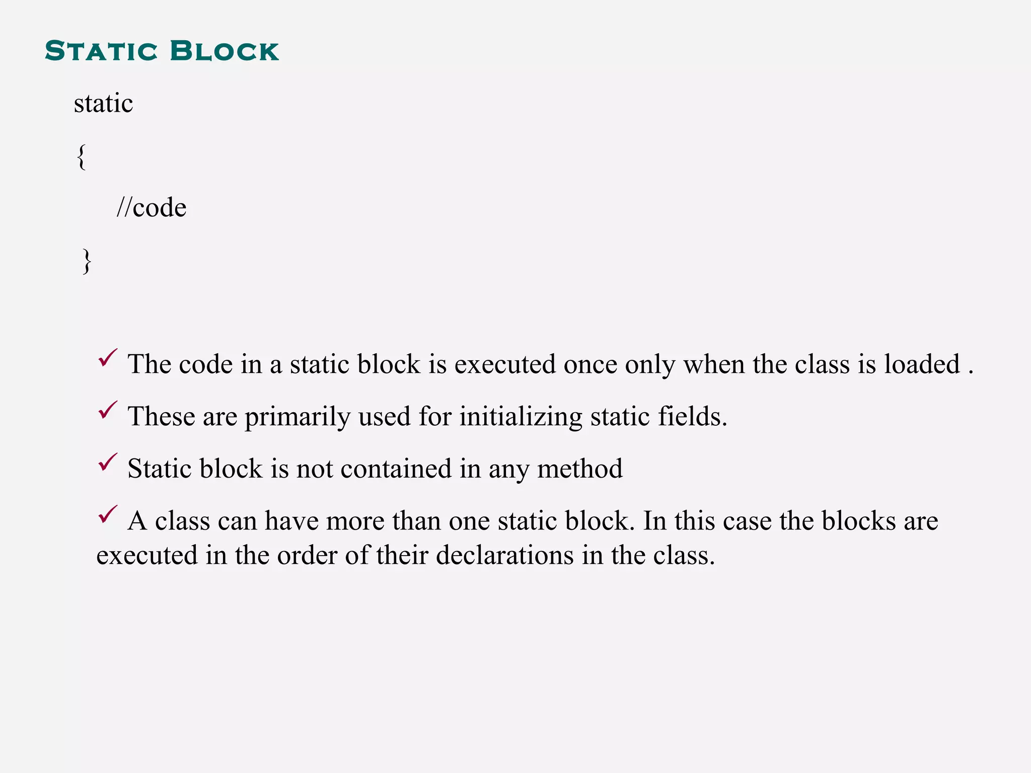 Static Block
static
{
//code
}
 The code in a static block is executed once only when the class is loaded .
 These are primarily used for initializing static fields.
 Static block is not contained in any method
 A class can have more than one static block. In this case the blocks are
executed in the order of their declarations in the class.
 