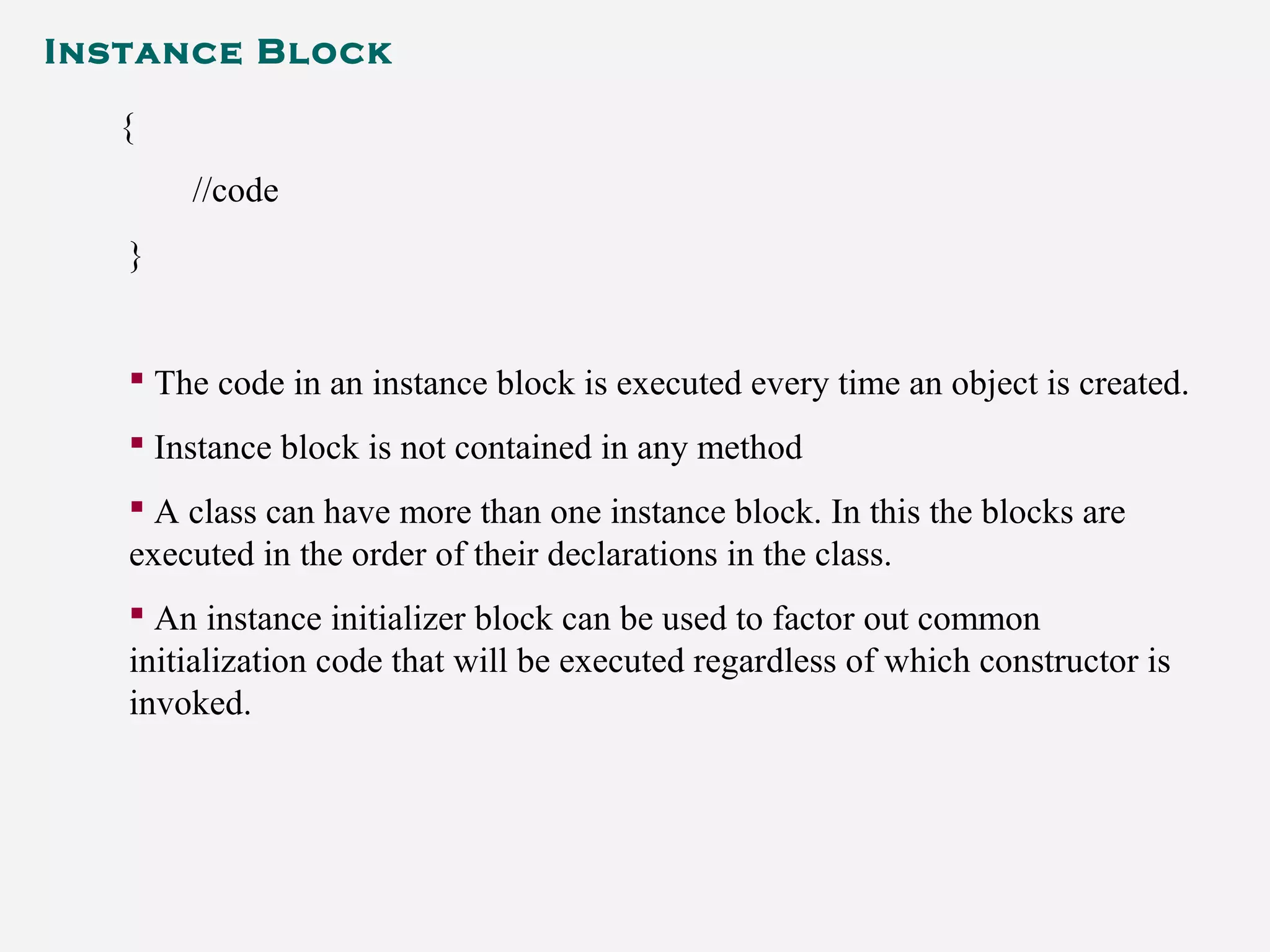 Instance Block
{
//code
}
 The code in an instance block is executed every time an object is created.
 Instance block is not contained in any method
 A class can have more than one instance block. In this the blocks are
executed in the order of their declarations in the class.
 An instance initializer block can be used to factor out common
initialization code that will be executed regardless of which constructor is
invoked.
 