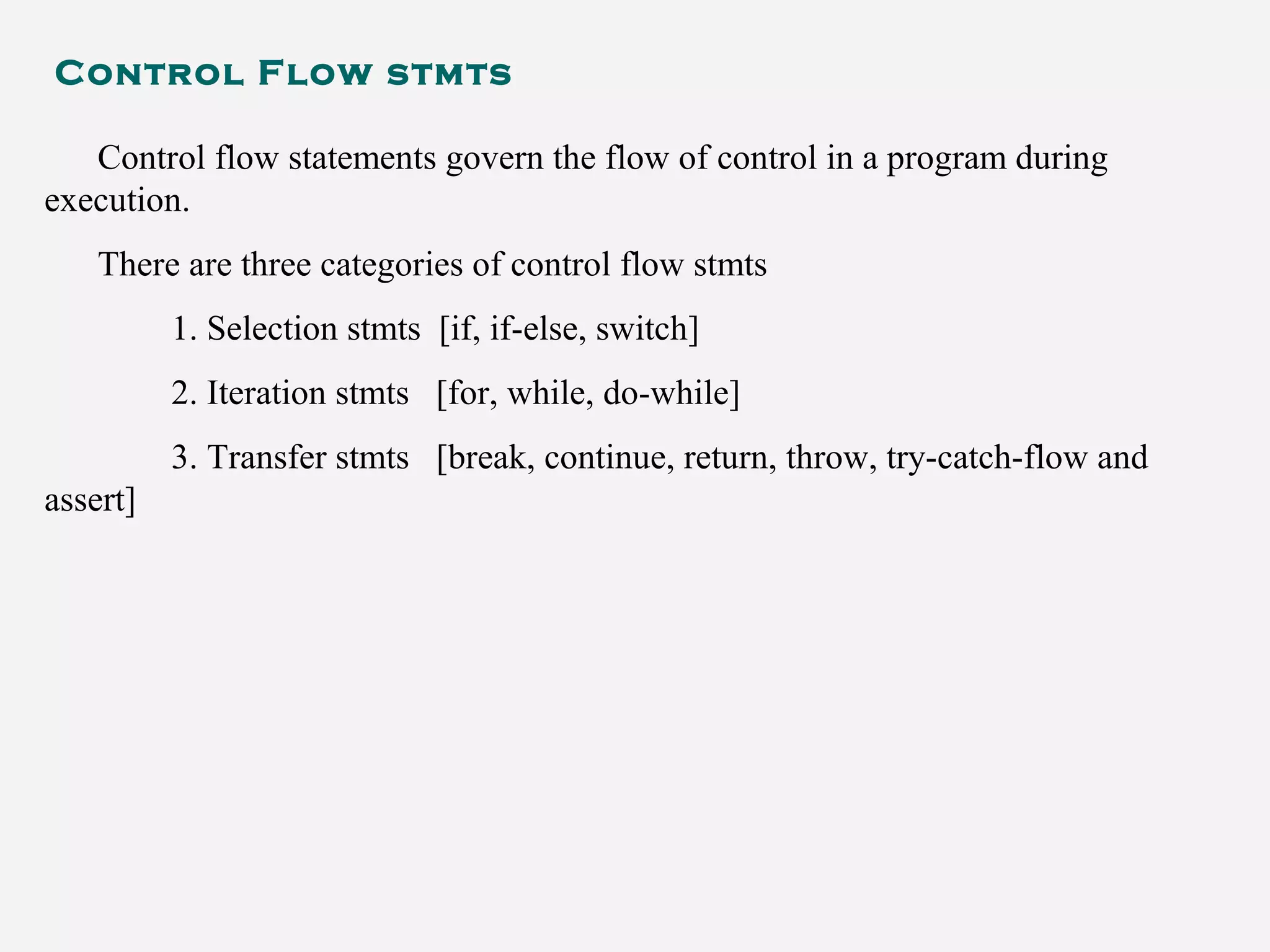 Control Flow stmts
Control flow statements govern the flow of control in a program during
execution.
There are three categories of control flow stmts
1. Selection stmts [if, if-else, switch]
2. Iteration stmts [for, while, do-while]
3. Transfer stmts [break, continue, return, throw, try-catch-flow and
assert]
 