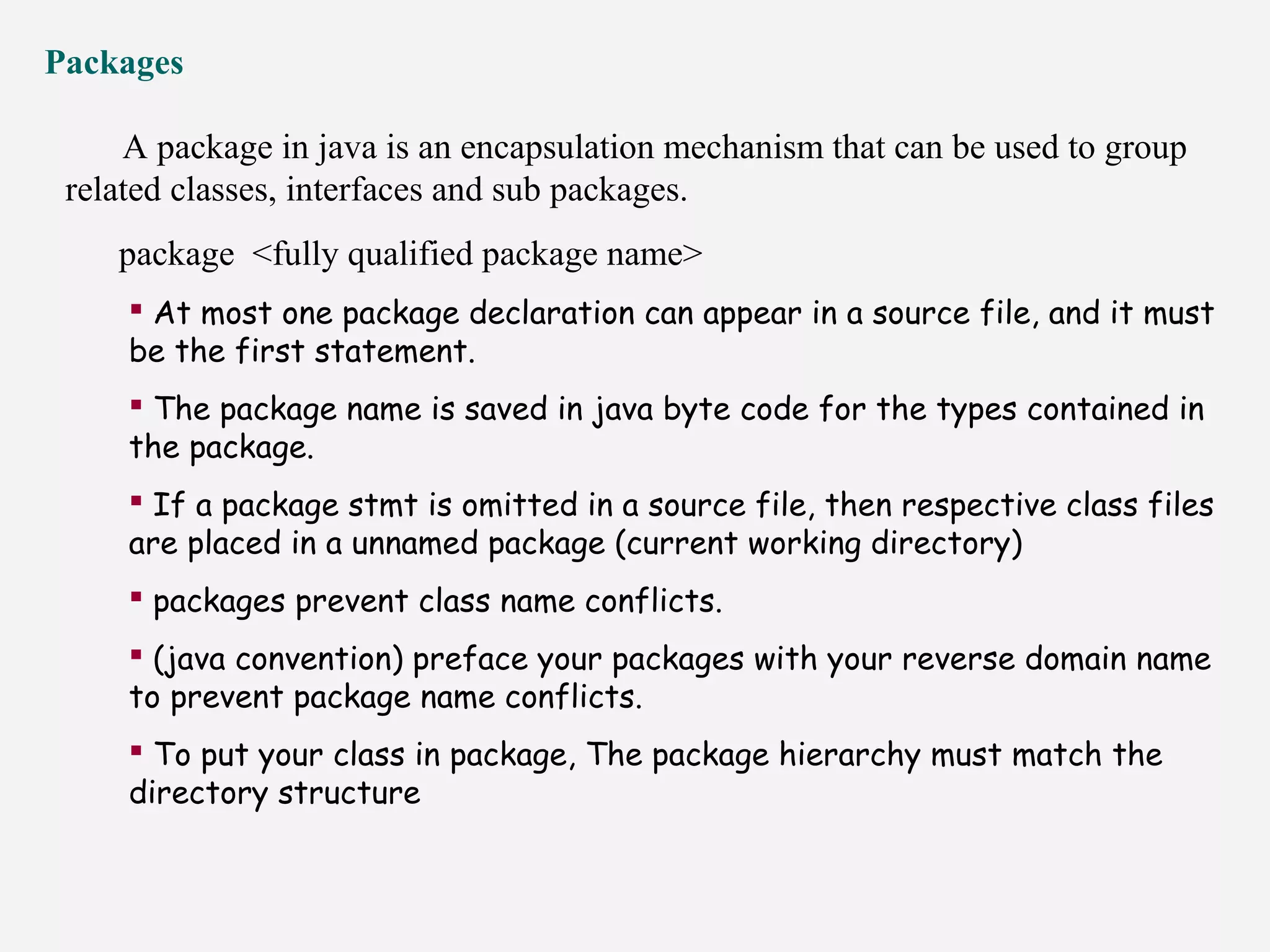 Packages
A package in java is an encapsulation mechanism that can be used to group
related classes, interfaces and sub packages.
package <fully qualified package name>
 At most one package declaration can appear in a source file, and it must
be the first statement.
 The package name is saved in java byte code for the types contained in
the package.
 If a package stmt is omitted in a source file, then respective class files
are placed in a unnamed package (current working directory)
 packages prevent class name conflicts.
 (java convention) preface your packages with your reverse domain name
to prevent package name conflicts.
 To put your class in package, The package hierarchy must match the
directory structure
 