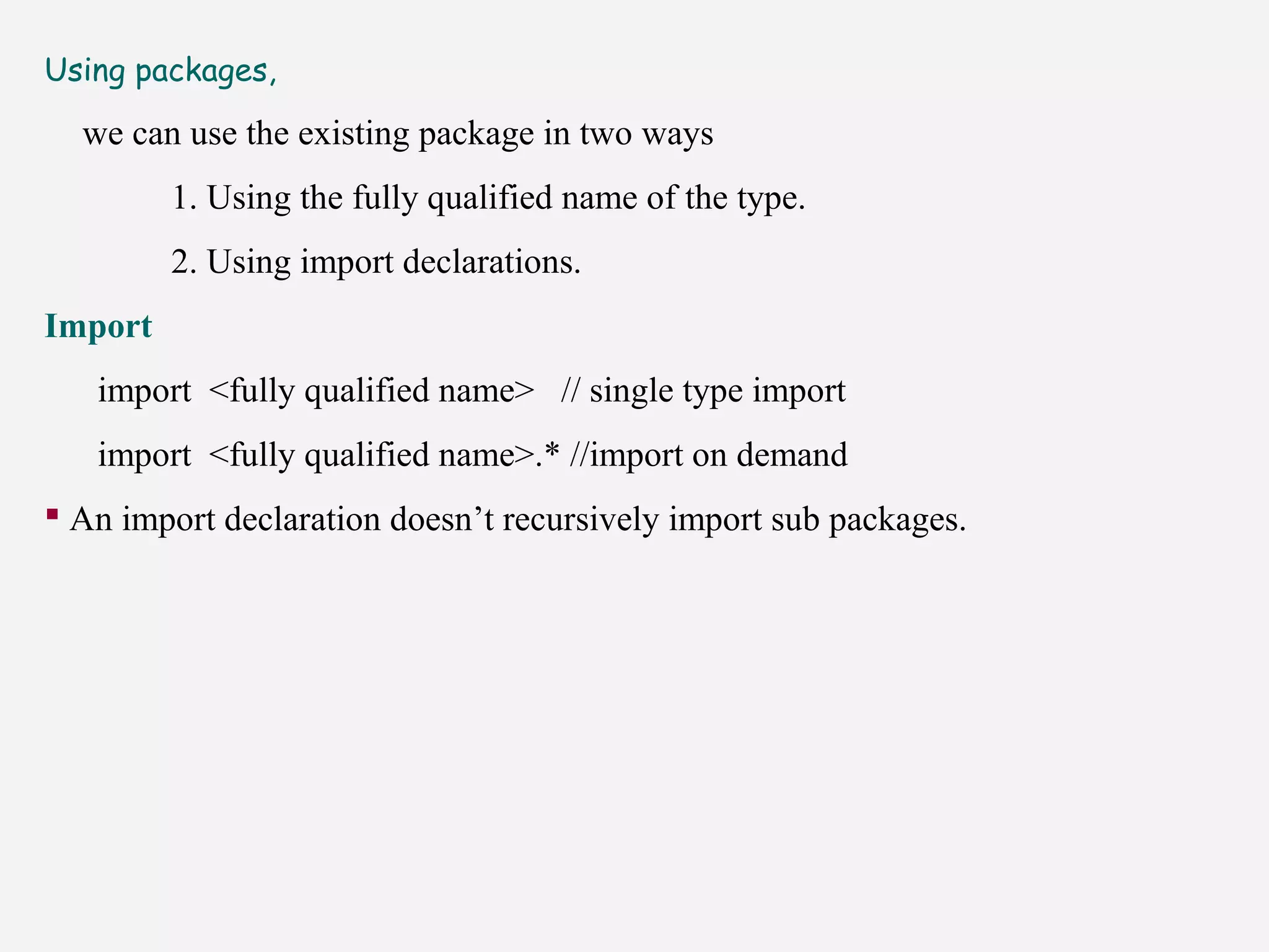 Using packages,
we can use the existing package in two ways
1. Using the fully qualified name of the type.
2. Using import declarations.
Import
import <fully qualified name> // single type import
import <fully qualified name>.* //import on demand
 An import declaration doesn’t recursively import sub packages.
 