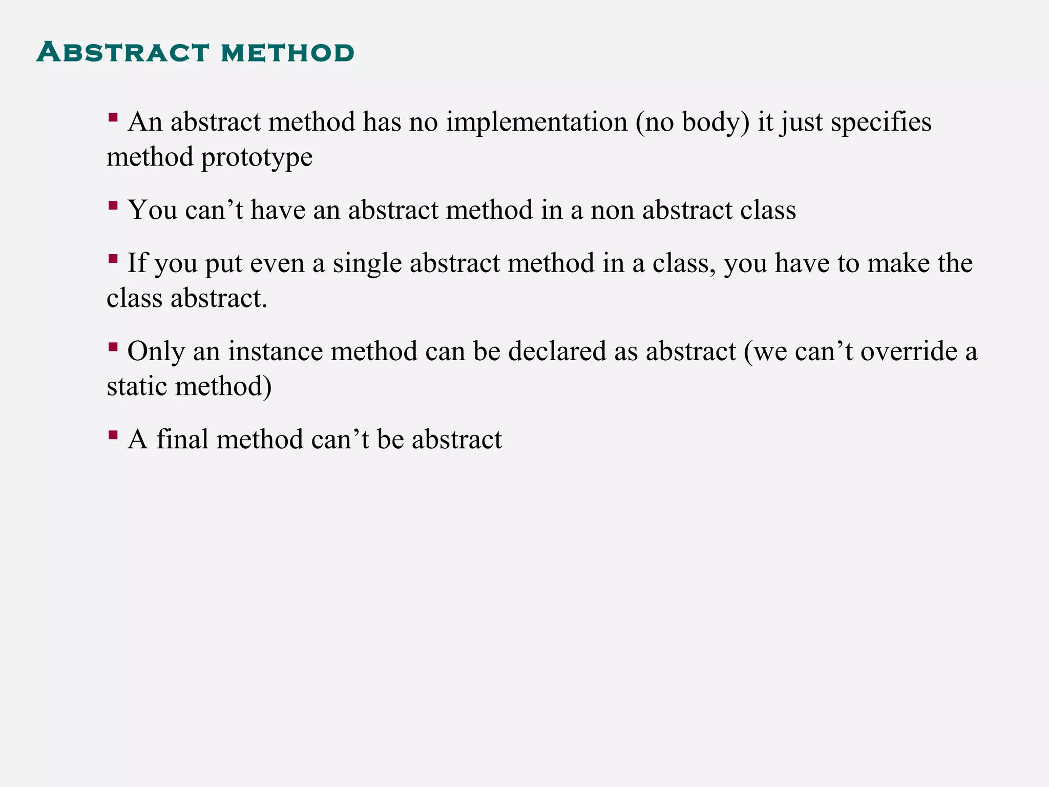 Abstract method
 An abstract method has no implementation (no body) it just specifies
method prototype
 You can’t have an abstract method in a non abstract class
 If you put even a single abstract method in a class, you have to make the
class abstract.
 Only an instance method can be declared as abstract (we can’t override a
static method)
 A final method can’t be abstract
 