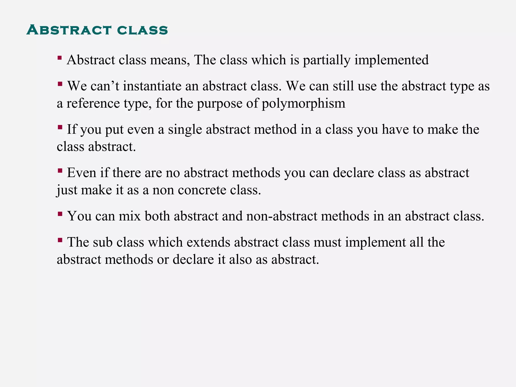 Abstract class
 Abstract class means, The class which is partially implemented
 We can’t instantiate an abstract class. We can still use the abstract type as
a reference type, for the purpose of polymorphism
 If you put even a single abstract method in a class you have to make the
class abstract.
 Even if there are no abstract methods you can declare class as abstract
just make it as a non concrete class.
 You can mix both abstract and non-abstract methods in an abstract class.
 The sub class which extends abstract class must implement all the
abstract methods or declare it also as abstract.
 