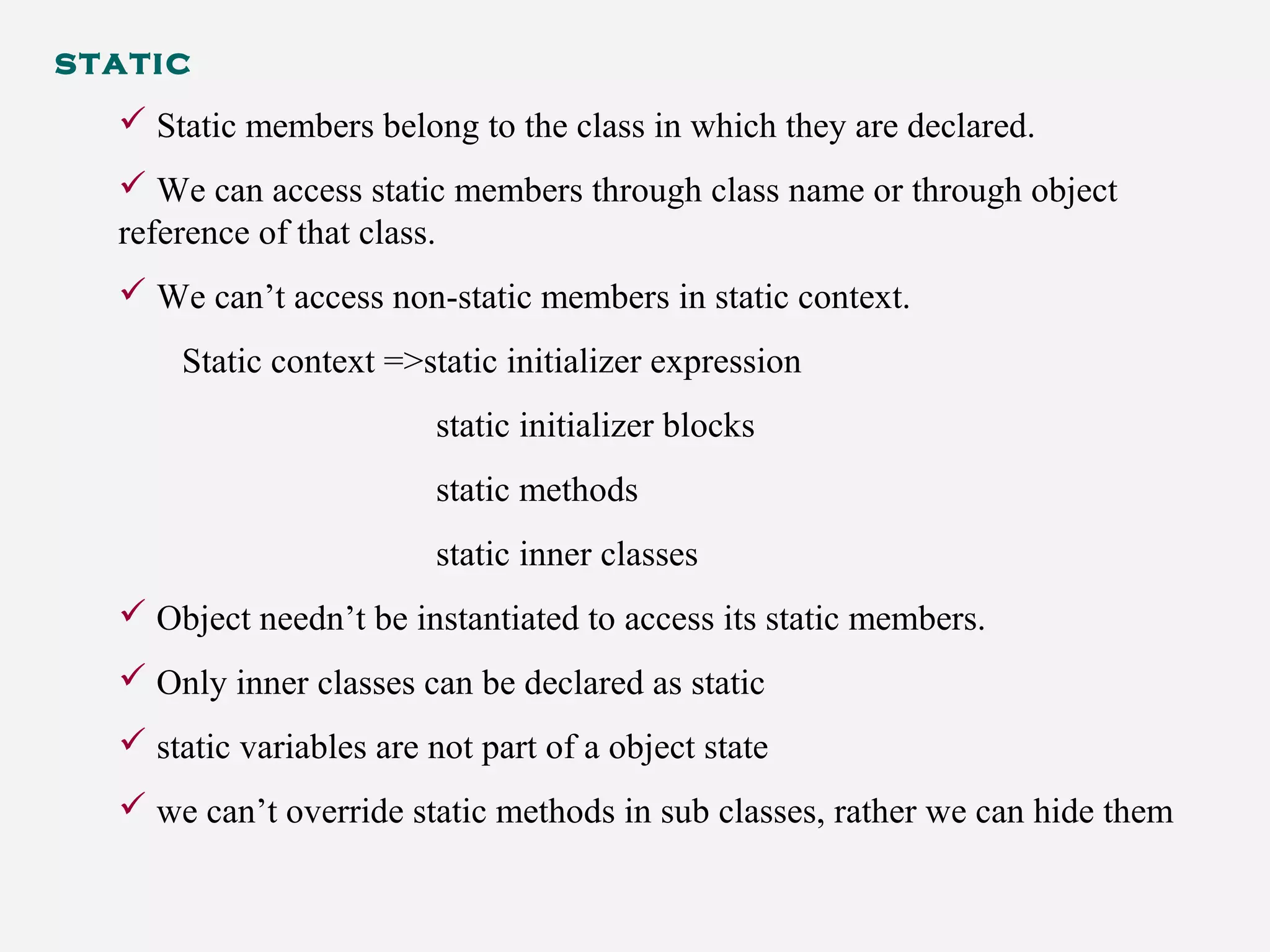 static
 Static members belong to the class in which they are declared.
 We can access static members through class name or through object
reference of that class.
 We can’t access non-static members in static context.
Static context =>static initializer expression
static initializer blocks
static methods
static inner classes
 Object needn’t be instantiated to access its static members.
 Only inner classes can be declared as static
 static variables are not part of a object state
 we can’t override static methods in sub classes, rather we can hide them
 