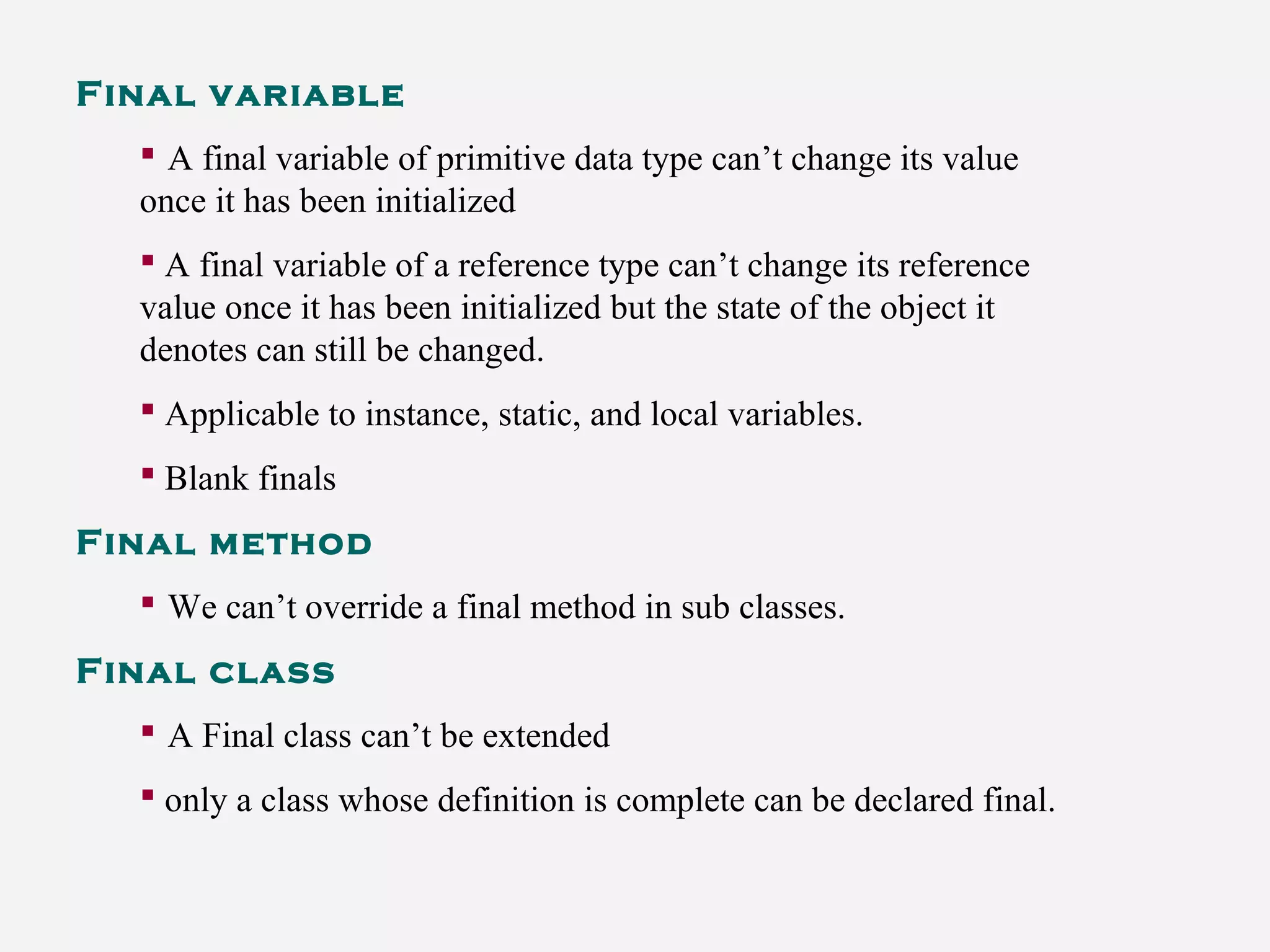 Final variable
 A final variable of primitive data type can’t change its value
once it has been initialized
 A final variable of a reference type can’t change its reference
value once it has been initialized but the state of the object it
denotes can still be changed.
 Applicable to instance, static, and local variables.
 Blank finals
Final method
 We can’t override a final method in sub classes.
Final class
 A Final class can’t be extended
 only a class whose definition is complete can be declared final.
 