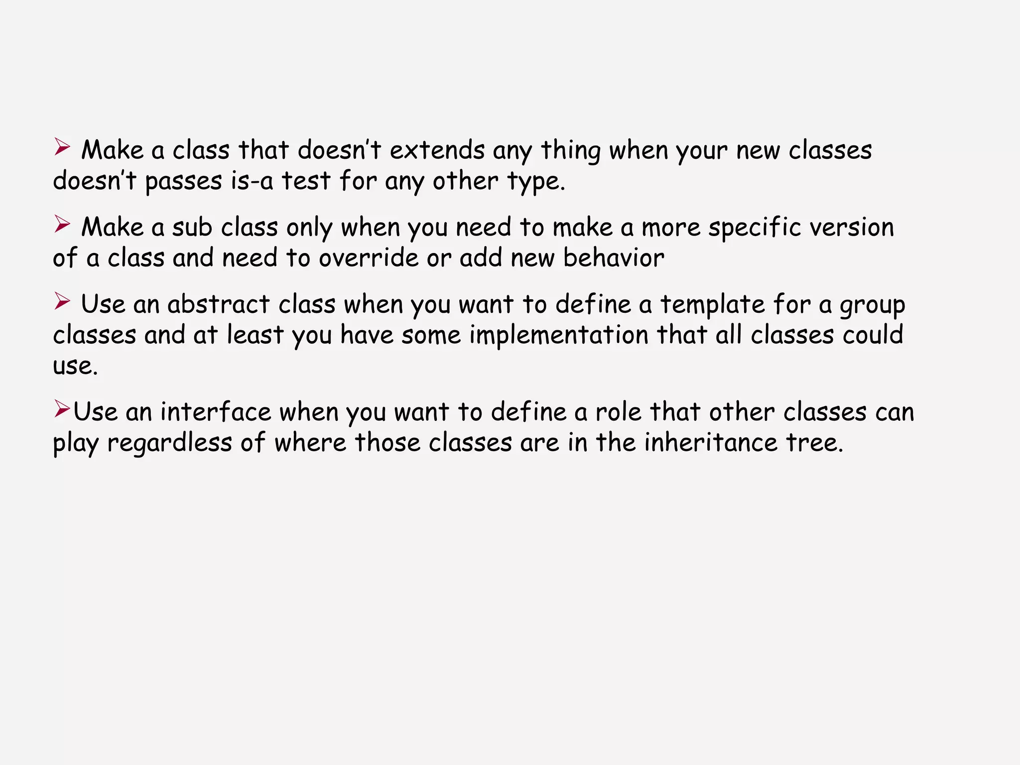  Make a class that doesn’t extends any thing when your new classes
doesn’t passes is-a test for any other type.
 Make a sub class only when you need to make a more specific version
of a class and need to override or add new behavior
 Use an abstract class when you want to define a template for a group
classes and at least you have some implementation that all classes could
use.
Use an interface when you want to define a role that other classes can
play regardless of where those classes are in the inheritance tree.
 