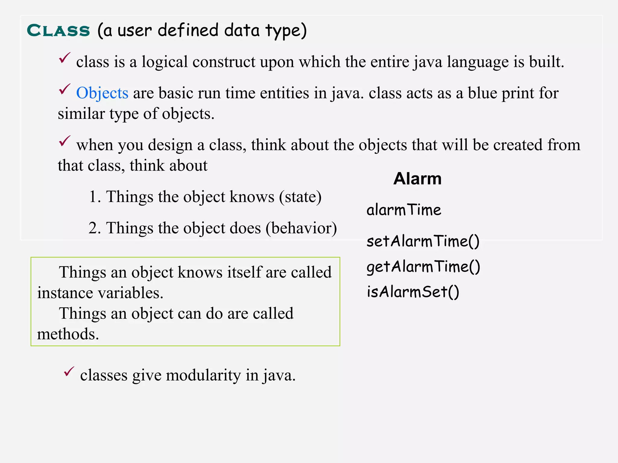Class (a user defined data type)
 class is a logical construct upon which the entire java language is built.
 Objects are basic run time entities in java. class acts as a blue print for
similar type of objects.
 when you design a class, think about the objects that will be created from
that class, think about
1. Things the object knows (state)
2. Things the object does (behavior)
Alarm
alarmTime
setAlarmTime()
getAlarmTime()
isAlarmSet()
Things an object knows itself are called
instance variables.
Things an object can do are called
methods.
 classes give modularity in java.
 