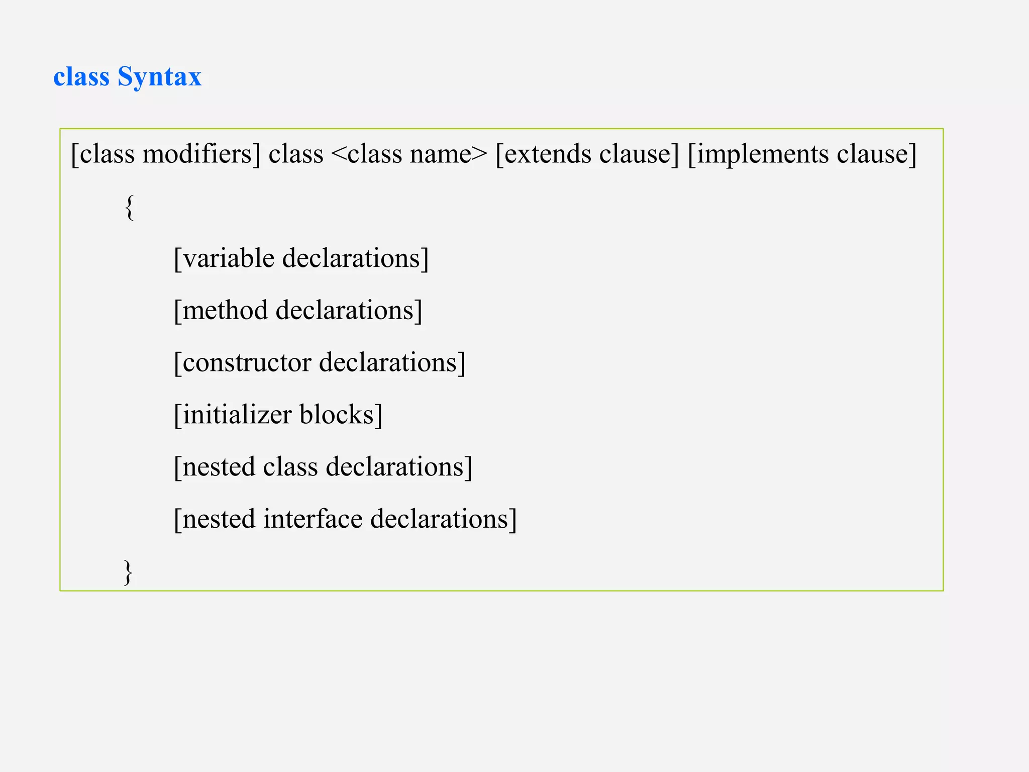 [class modifiers] class <class name> [extends clause] [implements clause]
{
[variable declarations]
[method declarations]
[constructor declarations]
[initializer blocks]
[nested class declarations]
[nested interface declarations]
}
class Syntax
 