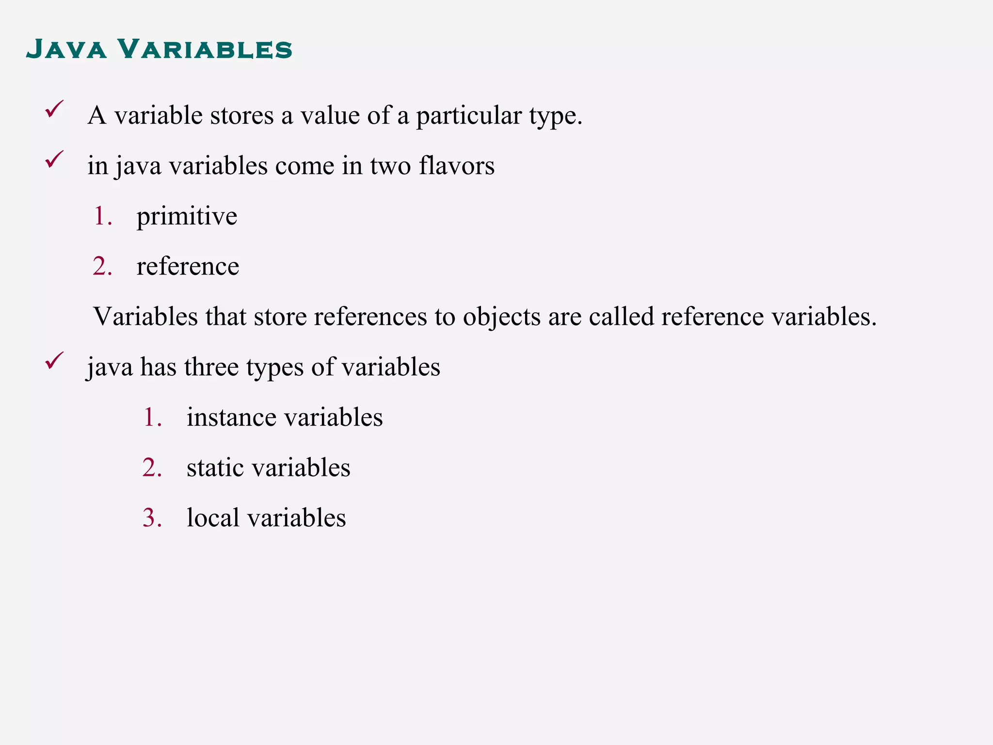 Java Variables
 A variable stores a value of a particular type.
 in java variables come in two flavors
1. primitive
2. reference
Variables that store references to objects are called reference variables.
 java has three types of variables
1. instance variables
2. static variables
3. local variables
 