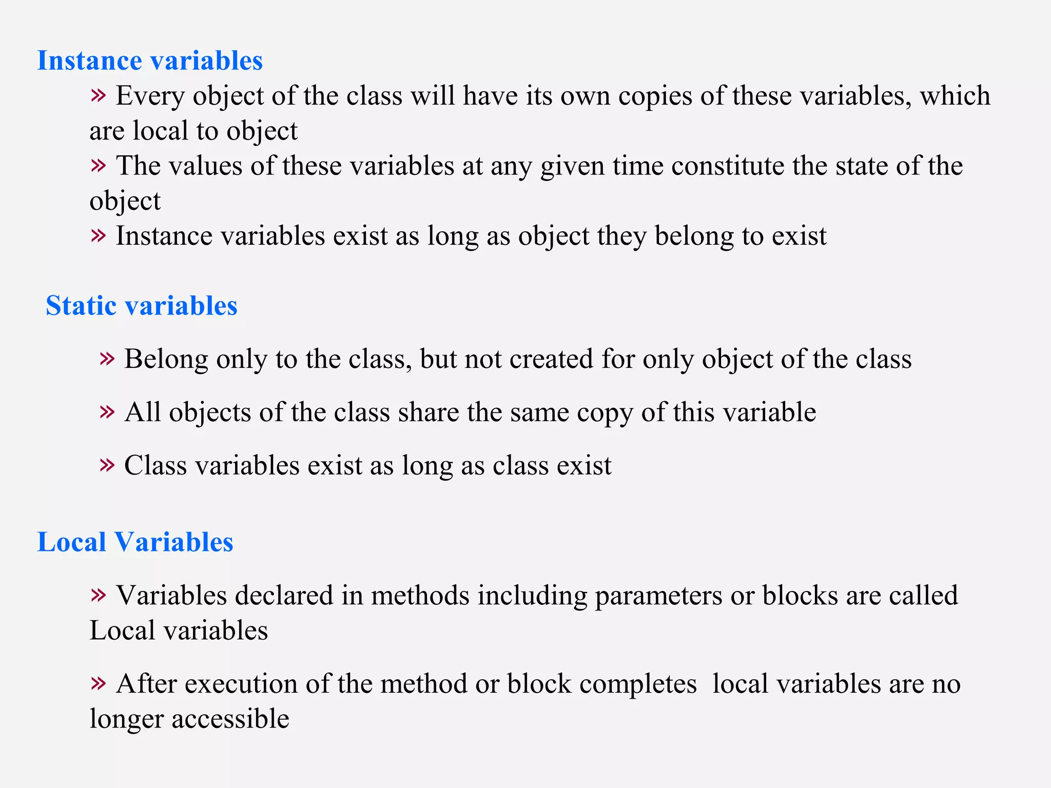 Instance variables
» Every object of the class will have its own copies of these variables, which
are local to object
» The values of these variables at any given time constitute the state of the
object
» Instance variables exist as long as object they belong to exist
Static variables
» Belong only to the class, but not created for only object of the class
» All objects of the class share the same copy of this variable
» Class variables exist as long as class exist
Local Variables
» Variables declared in methods including parameters or blocks are called
Local variables
» After execution of the method or block completes local variables are no
longer accessible
 
