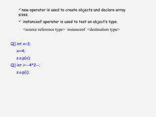 new operator is used to create objects and declare array
sizes.
 instanceof operator is used to test an object’s type.
<source reference type> instanceof <destination type>
Q] int x=3;
x<<4;
s.o.p(x);
Q] int i=--4*2--;
s.o.p(i);
 