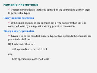 Numeric promotions
 Numeric promotion is implicitly applied on the operands to convert them
to permissible types.
Unary numeric promotion
 if the single operand of the operator has a type narrower than int, it is
converted to int by an implicit widening primitive conversion;
Binary numeric promotion
 Given T to be the broadest numeric type of two operands the operands are
promoted as follows
If( T is broader than int)
both operands are converted to T
else
both operands are converted to int
 