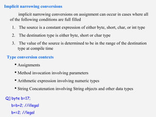 Implicit narrowing conversions
implicit narrowing conversions on assignment can occur in cases where all
of the following conditions are full filled
1. The source is a constant expression of either byte, short, char, or int type
2. The destination type is either byte, short or char type
3. The value of the source is determined to be in the range of the destination
type at compile time
Type conversion contexts
 Assignments
 Method invocation involving parameters
 Arithmetic expression involving numeric types
 String Concatenation involving String objects and other data types
Q] byte b=17;
b=b+2; //illegal
b+=2; //legal
 