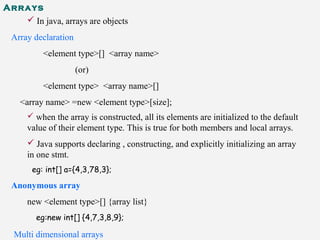 Arrays
 In java, arrays are objects
Array declaration
<element type>[] <array name>
(or)
<element type> <array name>[]
<array name> =new <element type>[size];
 when the array is constructed, all its elements are initialized to the default
value of their element type. This is true for both members and local arrays.
 Java supports declaring , constructing, and explicitly initializing an array
in one stmt.
eg: int[] a={4,3,78,3};
Anonymous array
new <element type>[] {array list}
eg:new int[] {4,7,3,8,9};
Multi dimensional arrays
 