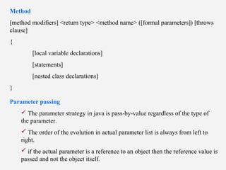 Method
[method modifiers] <return type> <method name> ([formal parameters]) [throws
clause]
{
[local variable declarations]
[statements]
[nested class declarations]
}
Parameter passing
 The parameter strategy in java is pass-by-value regardless of the type of
the parameter.
 The order of the evolution in actual parameter list is always from left to
right.
 if the actual parameter is a reference to an object then the reference value is
passed and not the object itself.
 