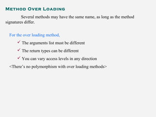 Method Over Loading
Several methods may have the same name, as long as the method
signatures differ.
For the over loading method,
 The arguments list must be different
 The return types can be different
 You can vary access levels in any direction
<There’s no polymorphism with over loading methods>
 