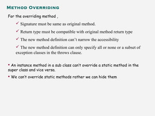 Method Overriding
For the overriding method ,
 Signature must be same as original method.
 Return type must be compatible with original method return type
 The new method definition can’t narrow the accessibility
 The new method definition can only specify all or none or a subset of
exception classes in the throws clause.
 An instance method in a sub class can’t override a static method in the
super class and vice versa.
 We can’t override static methods rather we can hide them
 