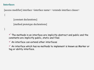 Interfaces
[access modifier] interface <interface name> <extends interface clause>
{
[constant declarations]
[method prototype declarations]
}
 The methods in an interface are implicitly abstract and public and the
constants are implicitly public, static and final.
 An interface can extend other interfaces
 An interface which has no methods to implement is known as Marker or
tag or ability interface.
 