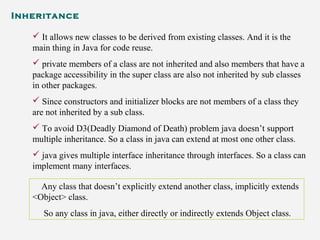 Inheritance
 It allows new classes to be derived from existing classes. And it is the
main thing in Java for code reuse.
 private members of a class are not inherited and also members that have a
package accessibility in the super class are also not inherited by sub classes
in other packages.
 Since constructors and initializer blocks are not members of a class they
are not inherited by a sub class.
 To avoid D3(Deadly Diamond of Death) problem java doesn’t support
multiple inheritance. So a class in java can extend at most one other class.
 java gives multiple interface inheritance through interfaces. So a class can
implement many interfaces.
Any class that doesn’t explicitly extend another class, implicitly extends
<Object> class.
So any class in java, either directly or indirectly extends Object class.
 