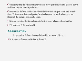  classes up the inheritance hierarchy are more generalized and classes down
the hierarchy are more specialized.
Inheritance defines the is-a relationship between a super class and its sub
class. This means that an object of a sub class can be used where ever an
object of the super class can be used.
 It is not possible for two classes to be the super classes of each other
If A extends B then A is-a B
Aggregation
Aggregation defines has-a relationship between objects.
If A has a reference to B then A has-a B
 