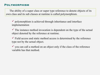 Polymorphism
The ability of a super class or super type reference to denote objects of its
own class and its sub classes at runtime is called polymorphism.
 polymorphism is achieved through inheritance and interface
implementation
 The instance method invocation is dependent on the type of the actual
object denoted by the reference at runtime.
 Field access and static method access is determined by the reference
type not by the actual object.
 you can call a method on an object only if the class of the reference
variable has that method.
 