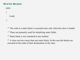 Static Block
static
{
//code
}
 The code in a static block is executed once only when the class is loaded .
 These are primarily used for initializing static fields.
 Static block is not contained in any method
 A class can have more than one static block. In this case the blocks are
executed in the order of their declarations in the class.
 