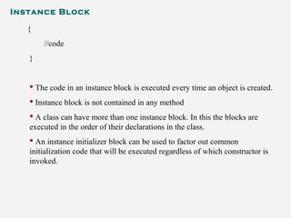 Instance Block
{
//code
}
 The code in an instance block is executed every time an object is created.
 Instance block is not contained in any method
 A class can have more than one instance block. In this the blocks are
executed in the order of their declarations in the class.
 An instance initializer block can be used to factor out common
initialization code that will be executed regardless of which constructor is
invoked.
 