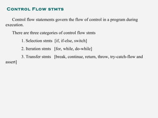 Control Flow stmts
Control flow statements govern the flow of control in a program during
execution.
There are three categories of control flow stmts
1. Selection stmts [if, if-else, switch]
2. Iteration stmts [for, while, do-while]
3. Transfer stmts [break, continue, return, throw, try-catch-flow and
assert]
 