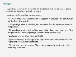 Packages
A package in java is an encapsulation mechanism that can be used to group
related classes, interfaces and sub packages.
package <fully qualified package name>
 At most one package declaration can appear in a source file, and it must
be the first statement.
 The package name is saved in java byte code for the types contained in
the package.
 If a package stmt is omitted in a source file, then respective class files
are placed in a unnamed package (current working directory)
 packages prevent class name conflicts.
 (java convention) preface your packages with your reverse domain name
to prevent package name conflicts.
 To put your class in package, The package hierarchy must match the
directory structure
 