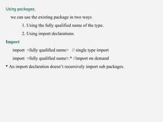 Using packages,
we can use the existing package in two ways
1. Using the fully qualified name of the type.
2. Using import declarations.
Import
import <fully qualified name> // single type import
import <fully qualified name>.* //import on demand
 An import declaration doesn’t recursively import sub packages.
 