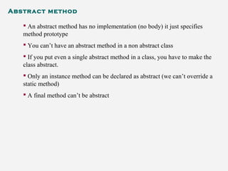 Abstract method
 An abstract method has no implementation (no body) it just specifies
method prototype
 You can’t have an abstract method in a non abstract class
 If you put even a single abstract method in a class, you have to make the
class abstract.
 Only an instance method can be declared as abstract (we can’t override a
static method)
 A final method can’t be abstract
 