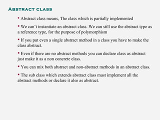 Abstract class
 Abstract class means, The class which is partially implemented
 We can’t instantiate an abstract class. We can still use the abstract type as
a reference type, for the purpose of polymorphism
 If you put even a single abstract method in a class you have to make the
class abstract.
 Even if there are no abstract methods you can declare class as abstract
just make it as a non concrete class.
 You can mix both abstract and non-abstract methods in an abstract class.
 The sub class which extends abstract class must implement all the
abstract methods or declare it also as abstract.
 