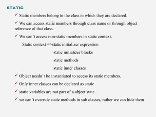 static
 Static members belong to the class in which they are declared.
 We can access static members through class name or through object
reference of that class.
 We can’t access non-static members in static context.
Static context =>static initializer expression
static initializer blocks
static methods
static inner classes
 Object needn’t be instantiated to access its static members.
 Only inner classes can be declared as static
 static variables are not part of a object state
 we can’t override static methods in sub classes, rather we can hide them
 