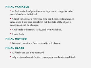 Final variable
 A final variable of primitive data type can’t change its value
once it has been initialized
 A final variable of a reference type can’t change its reference
value once it has been initialized but the state of the object it
denotes can still be changed.
 Applicable to instance, static, and local variables.
 Blank finals
Final method
 We can’t override a final method in sub classes.
Final class
 A Final class can’t be extended
 only a class whose definition is complete can be declared final.
 