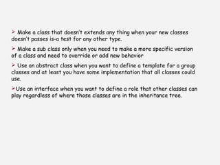  Make a class that doesn’t extends any thing when your new classes
doesn’t passes is-a test for any other type.
 Make a sub class only when you need to make a more specific version
of a class and need to override or add new behavior
 Use an abstract class when you want to define a template for a group
classes and at least you have some implementation that all classes could
use.
Use an interface when you want to define a role that other classes can
play regardless of where those classes are in the inheritance tree.
 