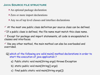Java Source file structure
» An optional package declaration
» Zero or more import declarations
» Any no.of top level classes and interface declarations
 At the most one public class definition per source class can be defined.
If a public class is defined, the file name must match this class name.
 Except for package and import statements, all code is encapsulated in
classes and interfaces.
 like any other method, the main method can also be overloaded and
overrided.
Q] which of the following are valid main() method declarations in order to
start the execution of java application ?
a) Public static void main(String args) throws Exception
b) static public void main(String[] args)
c) final public static void main(String args[])
 