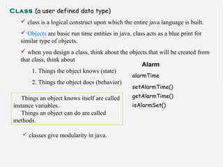 Class (a user defined data type)
 class is a logical construct upon which the entire java language is built.
 Objects are basic run time entities in java. class acts as a blue print for
similar type of objects.
 when you design a class, think about the objects that will be created from
that class, think about
1. Things the object knows (state)
2. Things the object does (behavior)
Alarm
alarmTime
setAlarmTime()
getAlarmTime()
isAlarmSet()
Things an object knows itself are called
instance variables.
Things an object can do are called
methods.
 classes give modularity in java.
 