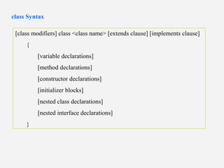 [class modifiers] class <class name> [extends clause] [implements clause]
{
[variable declarations]
[method declarations]
[constructor declarations]
[initializer blocks]
[nested class declarations]
[nested interface declarations]
}
class Syntax
 