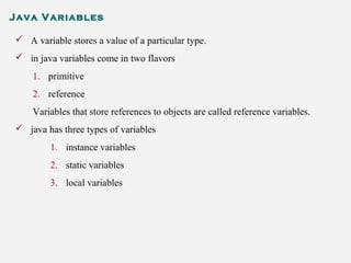 Java Variables
 A variable stores a value of a particular type.
 in java variables come in two flavors
1. primitive
2. reference
Variables that store references to objects are called reference variables.
 java has three types of variables
1. instance variables
2. static variables
3. local variables
 