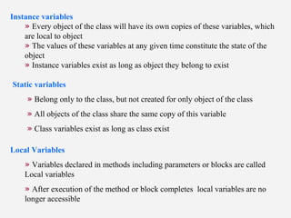 Instance variables
» Every object of the class will have its own copies of these variables, which
are local to object
» The values of these variables at any given time constitute the state of the
object
» Instance variables exist as long as object they belong to exist
Static variables
» Belong only to the class, but not created for only object of the class
» All objects of the class share the same copy of this variable
» Class variables exist as long as class exist
Local Variables
» Variables declared in methods including parameters or blocks are called
Local variables
» After execution of the method or block completes local variables are no
longer accessible
 