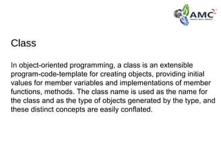 Class
In object-oriented programming, a class is an extensible 
program-code-template for creating objects, providing initial 
values for member variables and implementations of member 
functions, methods. The class name is used as the name for 
the class and as the type of objects generated by the type, and 
these distinct concepts are easily conflated.
 