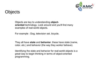 Objects
Objects are key to understanding object-
oriented technology. Look around and you'll find many 
examples of real-world objects.
For example : Dog, television set, bicycle.
They all have state and behavior. these have state (name, 
color..etc.) and behavior (the way they works/ behave).  
Identifying the state and behavior for real-world objects is a 
great way to begin thinking in terms of object-oriented 
programming.
 