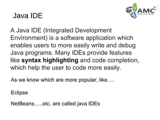 Java IDE
A Java IDE (Integrated Development 
Environment) is a software application which 
enables users to more easily write and debug 
Java programs. Many IDEs provide features 
like syntax highlighting and code completion, 
which help the user to code more easily.
NetBeans…..etc. are called java IDEs
As we know which are more popular, like….
Eclipse
 